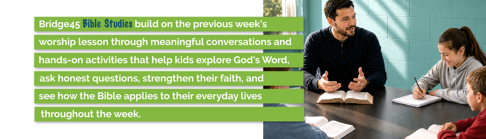 Bridge45 Bible studies help 4th and 5th graders explore God's Word, ask questions, strengthen their faith, and apply biblical truth to everyday life.