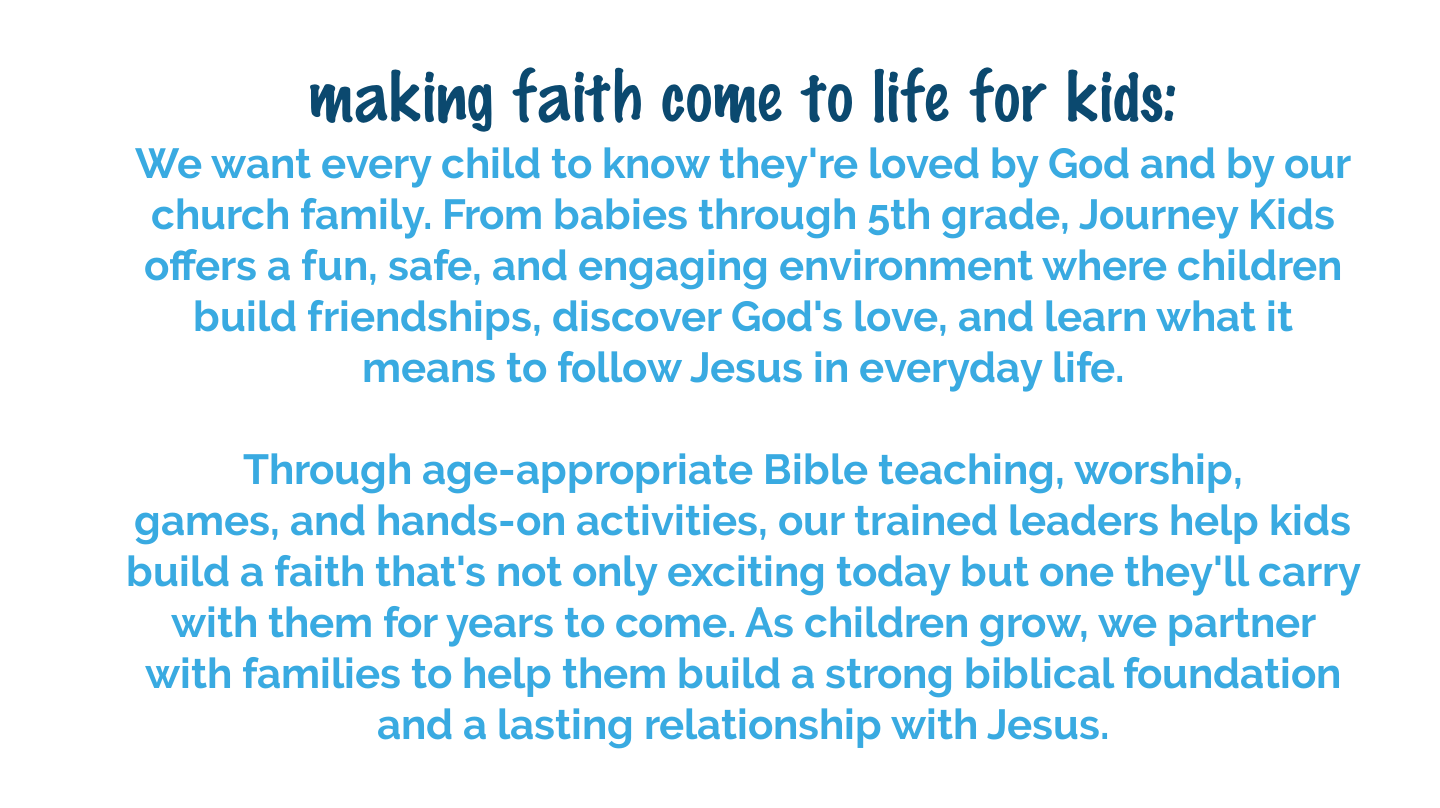 Journey Kids provides a safe, fun environment where children build friendships, learn God's Word, and grow in their relationship with Jesus.