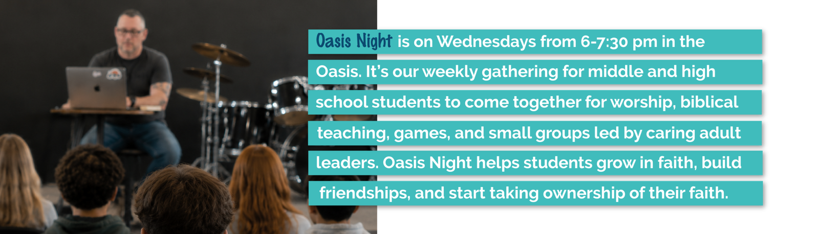 Oasis Night is a weekly gathering where middle and high school students worship, study the Bible, build friendships, and grow in faith.